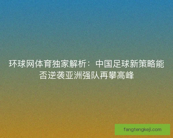 环球网体育独家解析：中国足球新策略能否逆袭亚洲强队再攀高峰