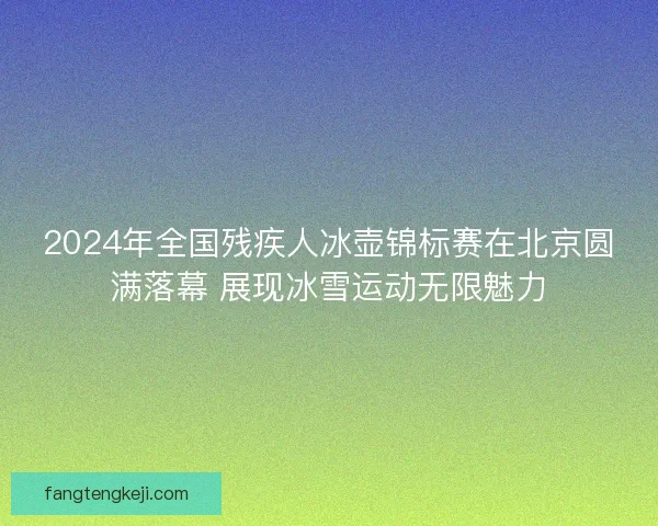 2024年全国残疾人冰壶锦标赛在北京圆满落幕 展现冰雪运动无限魅力