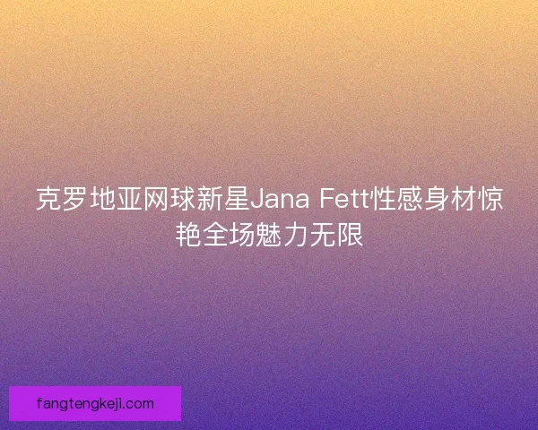克罗地亚网球新星Jana Fett性感身材惊艳全场魅力无限