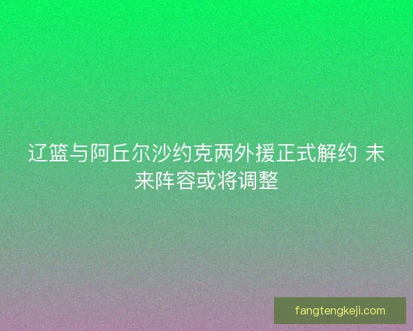 辽篮与阿丘尔沙约克两外援正式解约 未来阵容或将调整