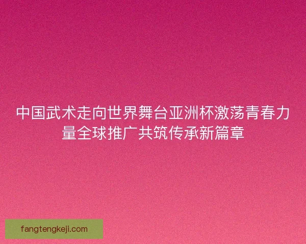 中国武术走向世界舞台亚洲杯激荡青春力量全球推广共筑传承新篇章
