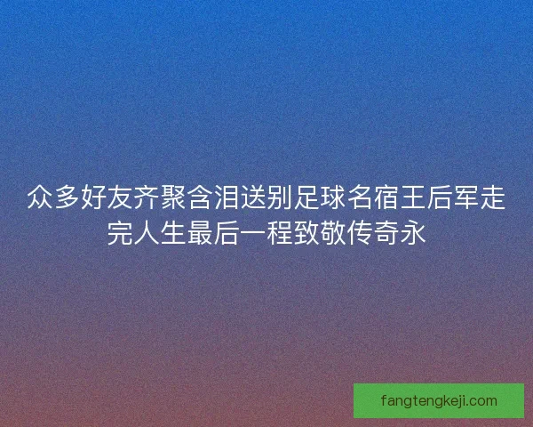 众多好友齐聚含泪送别足球名宿王后军走完人生最后一程致敬传奇永