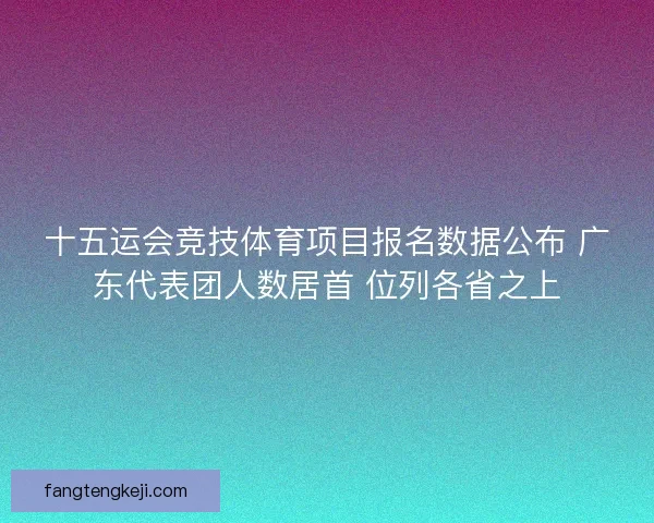 十五运会竞技体育项目报名数据公布 广东代表团人数居首 位列各省之上