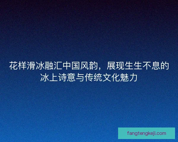 花样滑冰融汇中国风韵，展现生生不息的冰上诗意与传统文化魅力