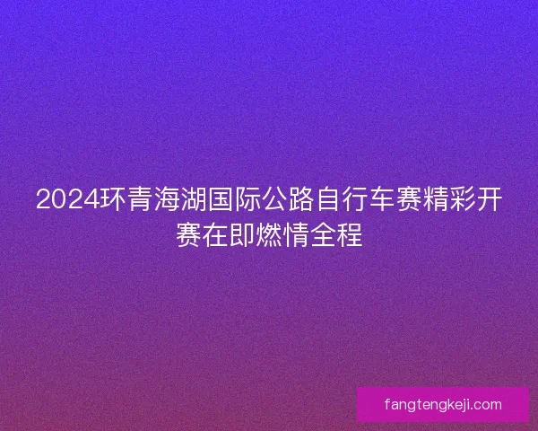 2024环青海湖国际公路自行车赛精彩开赛在即燃情全程