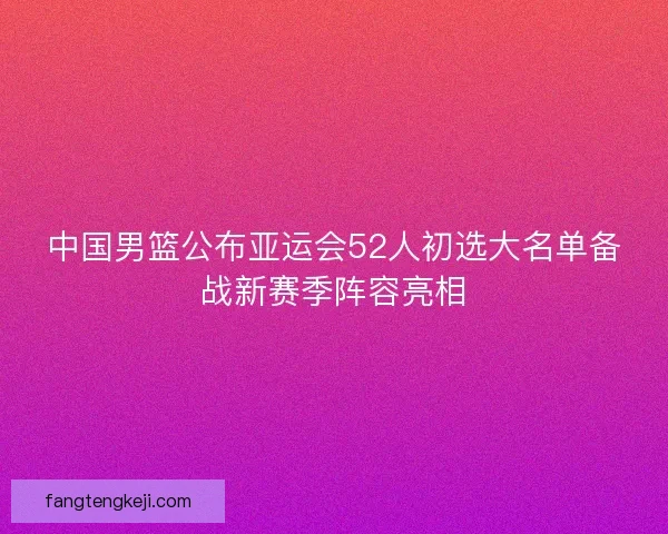 中国男篮公布亚运会52人初选大名单备战新赛季阵容亮相