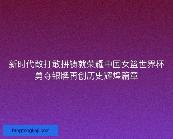 新时代敢打敢拼铸就荣耀中国女篮世界杯勇夺银牌再创历史辉煌篇章
