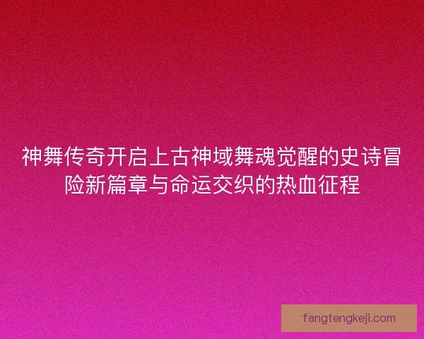 神舞传奇开启上古神域舞魂觉醒的史诗冒险新篇章与命运交织的热血征程