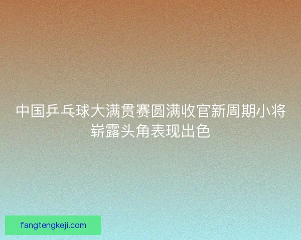中国乒乓球大满贯赛圆满收官新周期小将崭露头角表现出色