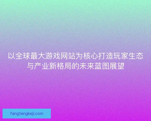 以全球最大游戏网站为核心打造玩家生态与产业新格局的未来蓝图展望