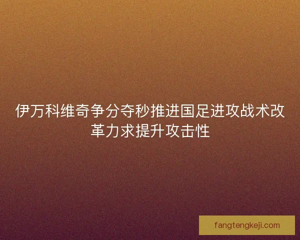 伊万科维奇争分夺秒推进国足进攻战术改革力求提升攻击性