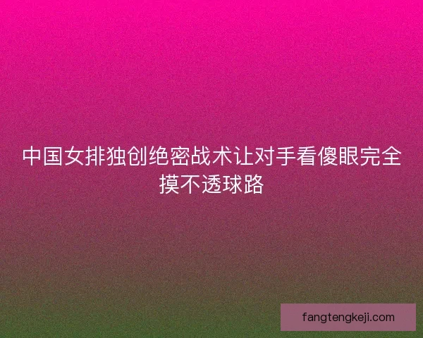 中国女排独创绝密战术让对手看傻眼完全摸不透球路