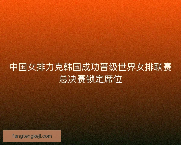 中国女排力克韩国成功晋级世界女排联赛总决赛锁定席位