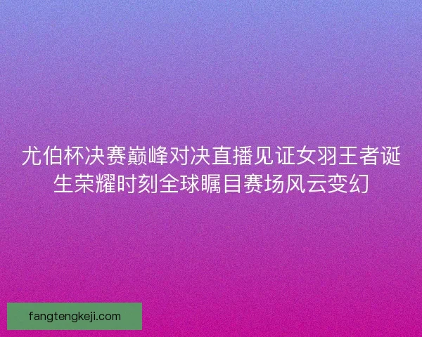 尤伯杯决赛巅峰对决直播见证女羽王者诞生荣耀时刻全球瞩目赛场风云变幻